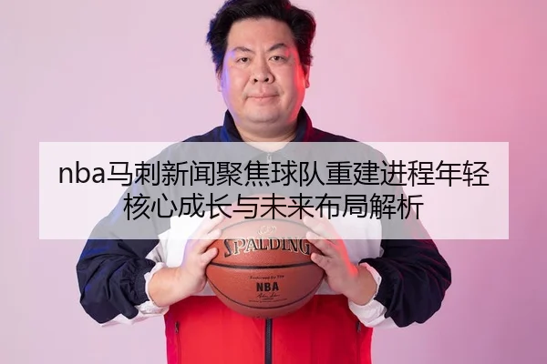 nba马刺新闻聚焦球队重建进程年轻核心成长与未来布局解析