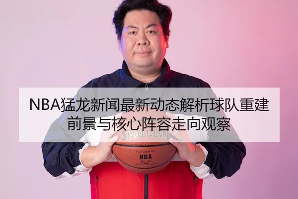NBA猛龙新闻最新动态解析球队重建前景与核心阵容走向观察