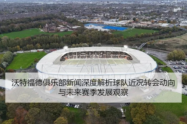 沃特福德俱乐部新闻深度解析球队近况转会动向与未来赛季发展观察