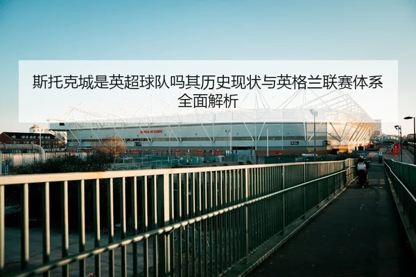斯托克城是英超球队吗其历史现状与英格兰联赛体系全面解析