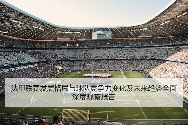 法甲联赛发展格局与球队竞争力变化及未来趋势全面深度观察报告