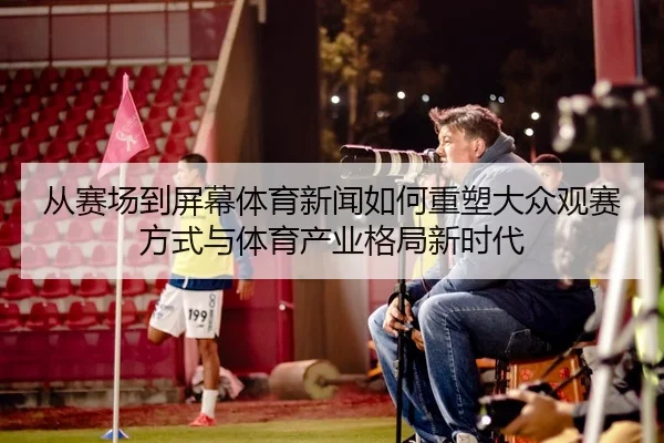 从赛场到屏幕体育新闻如何重塑大众观赛方式与体育产业格局新时代