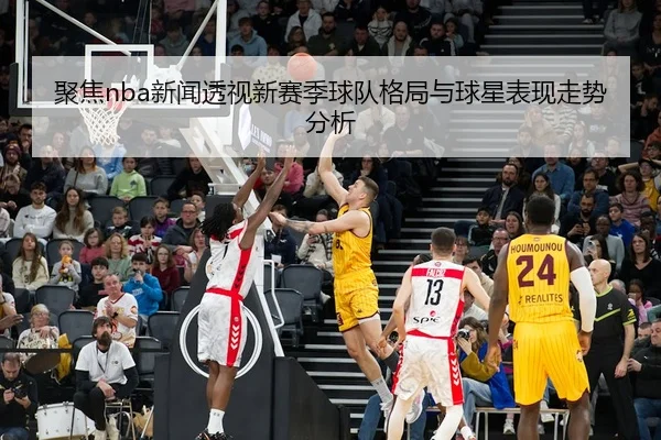 聚焦nba新闻透视新赛季球队格局与球星表现走势分析