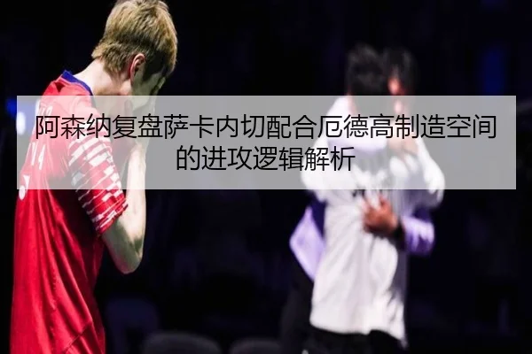阿森纳复盘萨卡内切配合厄德高制造空间的进攻逻辑解析